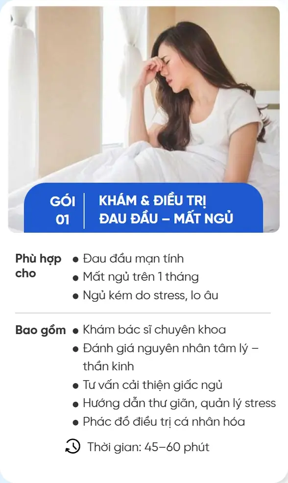 GÓI 01 KHÁM & ĐIỀU TRỊ ĐAU ĐẦU – MẤT NGỦ Phù hợp cho Đau đầu mạn tính Mất ngủ trên 1 tháng Ngủ kém do stress, lo âu Bao gồm Khám bác sĩ chuyên khoa Đánh giá nguyên nhân tâm lý – thần kinh Tư vấn cải thiện giấc ngủ Hướng dẫn thư giãn, quản lý stress Phác đồ điều trị cá nhân hóa Thời gian: 45–60 phút