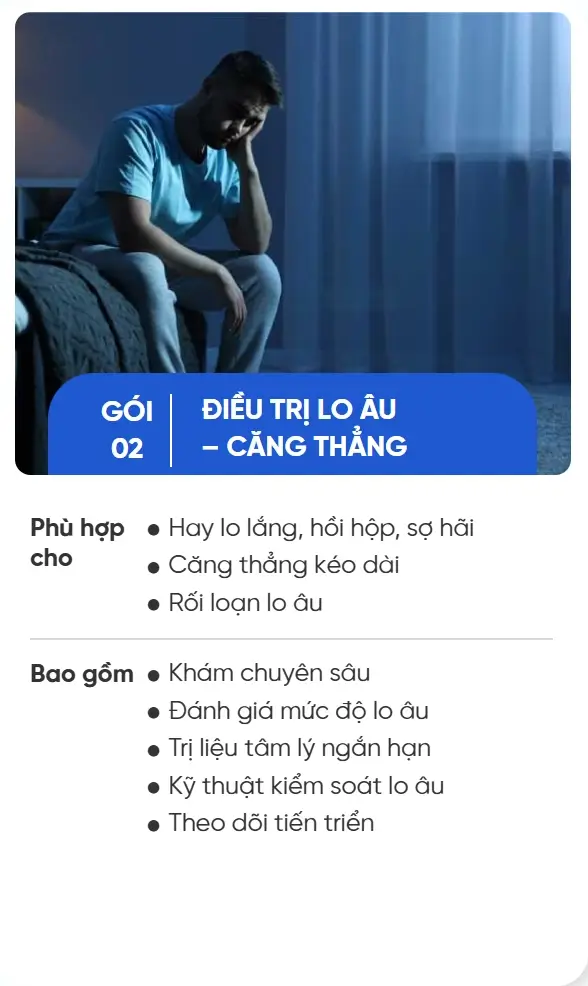 GÓI 02 ĐIỀU TRỊ LO ÂU – CĂNG THẲNG Phù hợp cho Hay lo lắng, hồi hộp, sợ hãi Căng thẳng kéo dài Rối loạn lo âu Bao gồm Khám chuyên sâu Đánh giá mức độ lo âu Trị liệu tâm lý ngắn hạn Kỹ thuật kiểm soát lo âu Theo dõi tiến triển