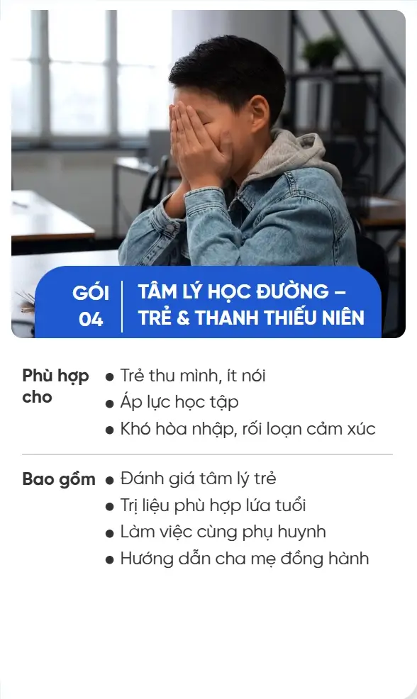 GÓI 04 TÂM LÝ HỌC ĐƯỜNG – TRẺ & THANH THIẾU NIÊN Phù hợp cho Trẻ thu mình, ít nói Áp lực học tập Khó hòa nhập, rối loạn cảm xúc Bao gồm Đánh giá tâm lý trẻ Trị liệu phù hợp lứa tuổi Làm việc cùng phụ huynh Hướng dẫn cha mẹ đồng hành