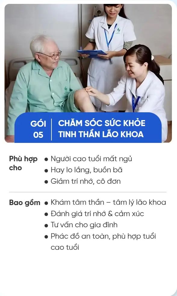 GÓI 05 CHĂM SÓC SỨC KHỎE TINH THẦN LÃO KHOA Phù hợp cho Người cao tuổi mất ngủ Hay lo lắng, buồn bã Giảm trí nhớ, cô đơn Bao gồm Khám tâm thần – tâm lý lão khoa Đánh giá trí nhớ & cảm xúc Tư vấn cho gia đình Phác đồ an toàn, phù hợp tuổi cao tuổi